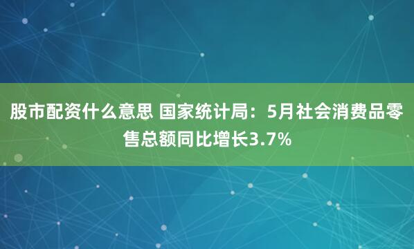 股市配资什么意思 国家统计局：5月社会消费品零售总额同比增长3.7%
