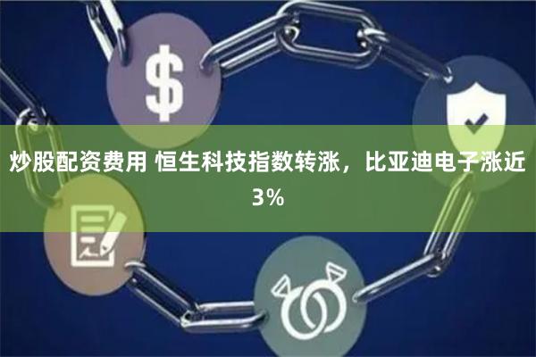 炒股配资费用 恒生科技指数转涨，比亚迪电子涨近3%