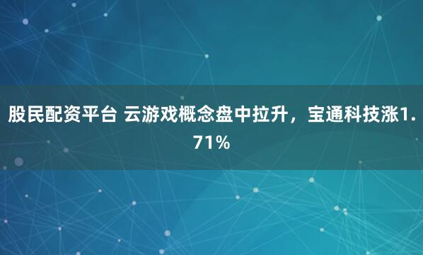 股民配资平台 云游戏概念盘中拉升，宝通科技涨1.71%