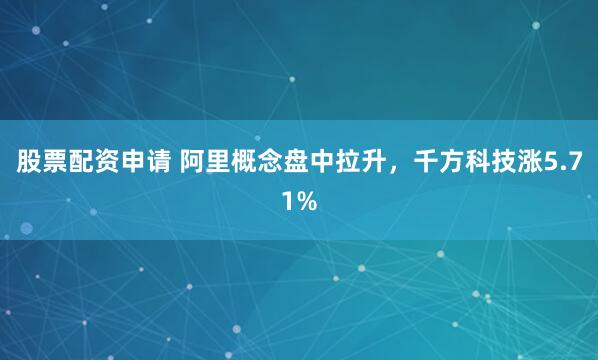 股票配资申请 阿里概念盘中拉升，千方科技涨5.71%