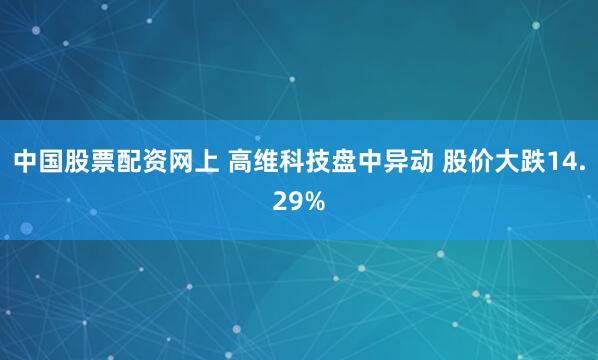 中国股票配资网上 高维科技盘中异动 股价大跌14.29%