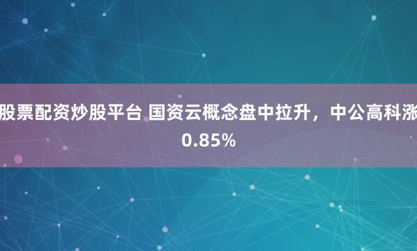 股票配资炒股平台 国资云概念盘中拉升，中公高科涨0.85%