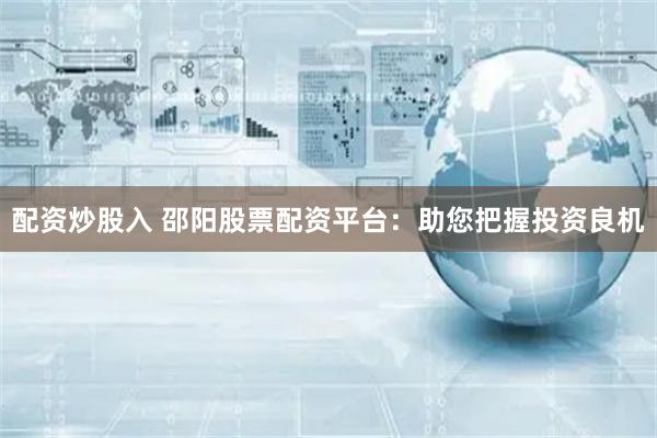 配资炒股入 邵阳股票配资平台：助您把握投资良机