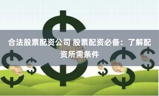 合法股票配资公司 股票配资必备：了解配资所需条件