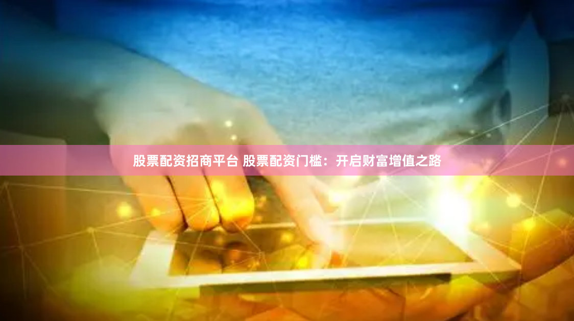 股票配资招商平台 股票配资门槛:开启财富增值之路
