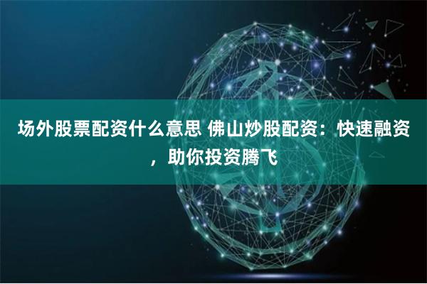 场外股票配资什么意思 佛山炒股配资:快速融资,助你投资腾飞
