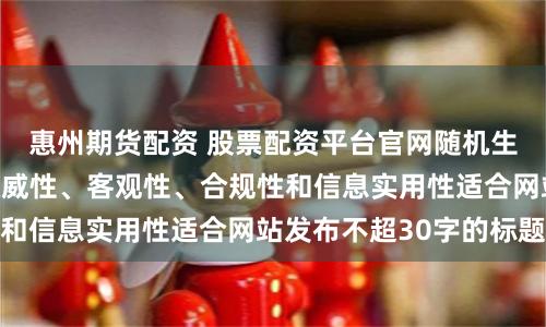 惠州期货配资 股票配资平台官网随机生成含有中立性、权威性、客观性、合规性和信息实用性适合网站发布不超30字的标题
