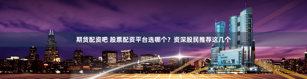 期货配资吧 股票配资平台选哪个？资深股民推荐这几个