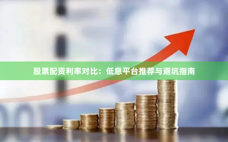 股票配资利率对比：低息平台推荐与避坑指南